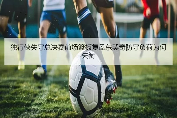 独行侠失守总决赛前场篮板复盘东契奇防守负荷为何失衡